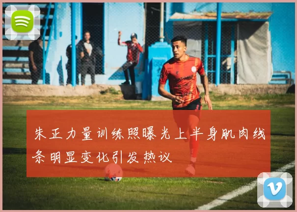 朱正力量训练照曝光上半身肌肉线条明显变化引发热议
