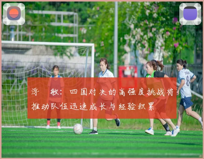 浮嶋敏：四国对决的高强度挑战将推动队伍迅速成长与经验积累