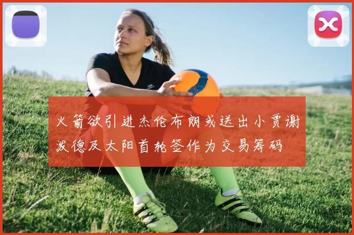 火箭欲引进杰伦布朗或送出小贾谢泼德及太阳首轮签作为交易筹码