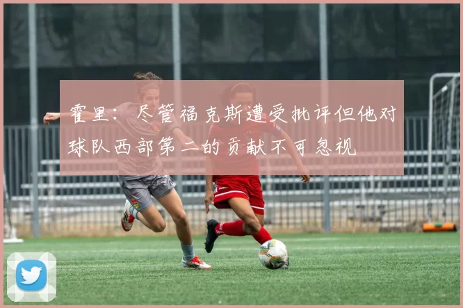 霍里：尽管福克斯遭受批评但他对球队西部第二的贡献不可忽视