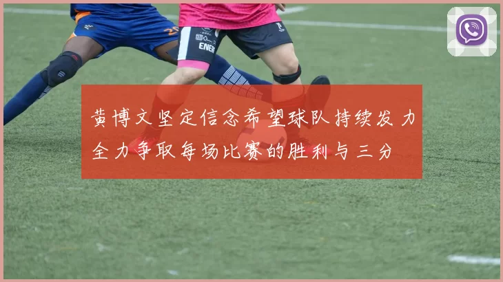 黄博文坚定信念希望球队持续发力全力争取每场比赛的胜利与三分