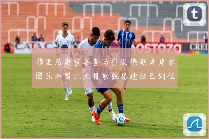 穆里尼奥重返皇马引发热潮库库尔图瓦加盟三大将助教赫迪拉已到位