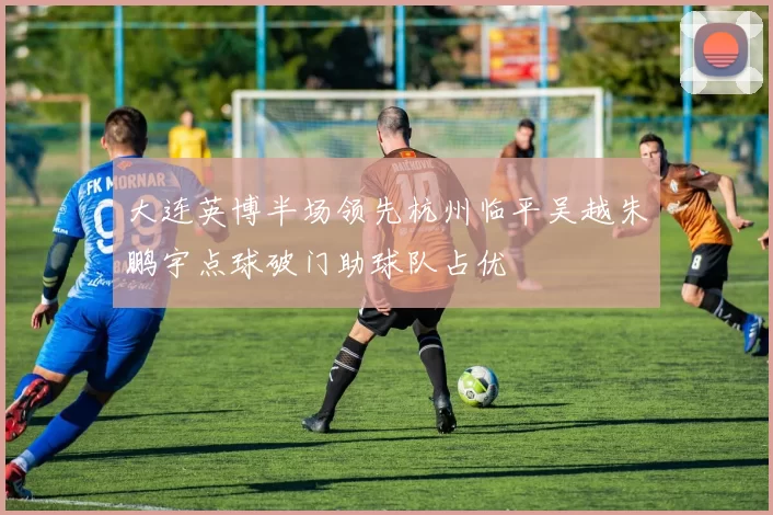 大连英博半场领先杭州临平吴越朱鹏宇点球破门助球队占优